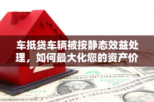 台山车抵贷车辆被按静态效益处理，如何最大化您的资产价值？